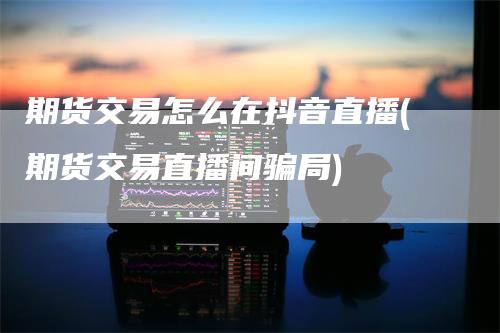 期货交易怎么在抖音直播(期货交易直播间骗局)