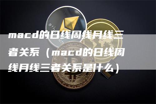 macd的日线周线月线三者关系（macd的日线周线月线三者关系是什么）