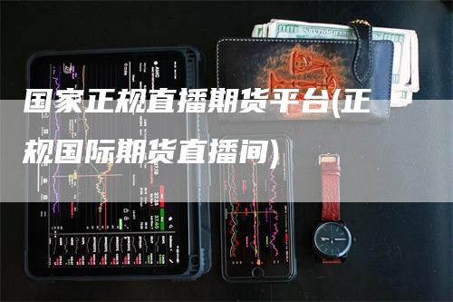 国家正规直播期货平台(正规国际期货直播间)