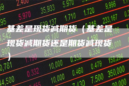 基差是现货减期货（基差是现货减期货还是期货减现货）