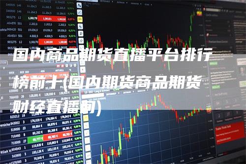 国内商品期货直播平台排行榜前十(国内期货商品期货财经直播间)