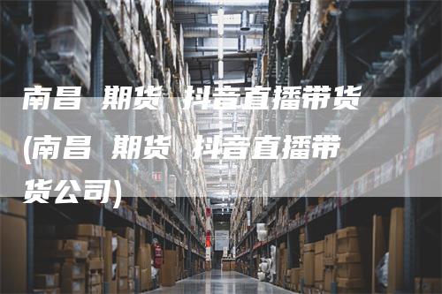 南昌 期货 抖音直播带货(南昌 期货 抖音直播带货公司)