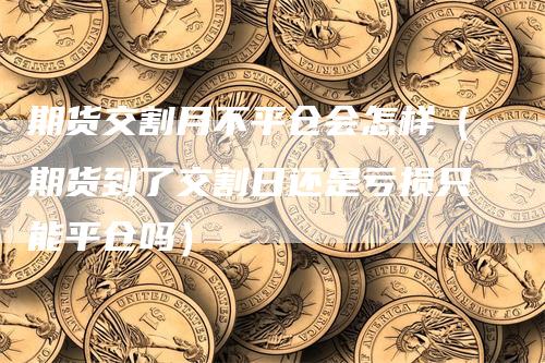 期货交割月不平仓会怎样（期货到了交割日还是亏损只能平仓吗）