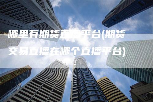 哪里有期货直播平台(期货交易直播在哪个直播平台)