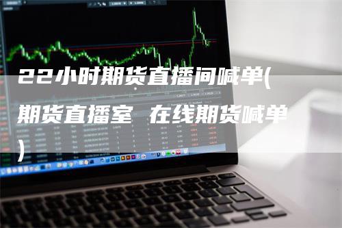 22小时期货直播间喊单(期货直播室 在线期货喊单)