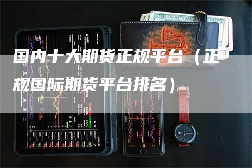 国内十大期货正规平台（正规国际期货平台排名）