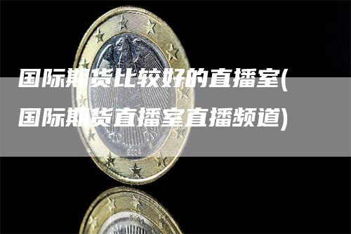国际期货比较好的直播室(国际期货直播室直播频道)