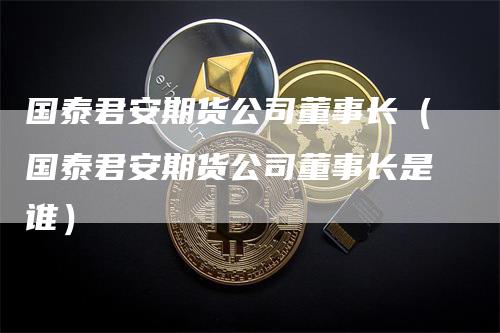 国泰君安期货公司董事长（国泰君安期货公司董事长是谁）