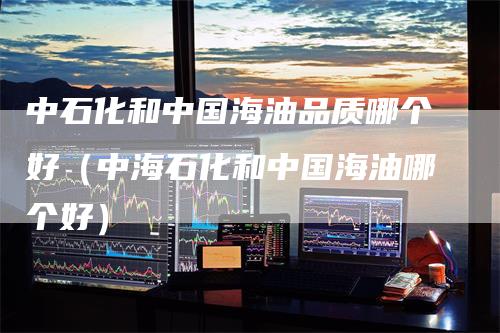 中石化和中国海油品质哪个好（中海石化和中国海油哪个好）