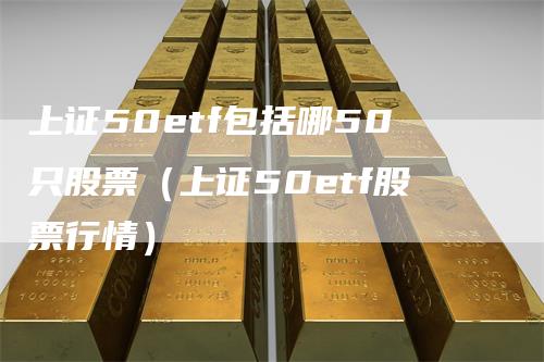 上证50etf包括哪50只股票（上证50etf股票行情）