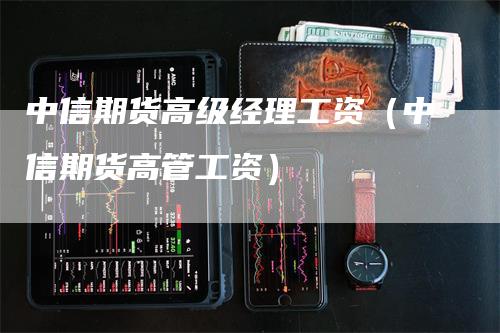 中信期货高级经理工资（中信期货高管工资）