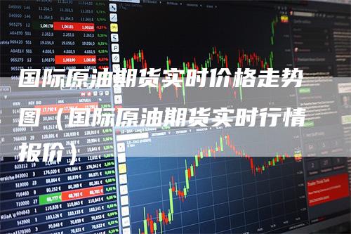 国际原油期货实时价格走势图（国际原油期货实时行情报价）
