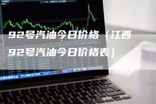 92号汽油今日价格（江西92号汽油今日价格表）