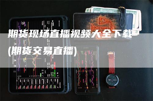 期货现场直播视频大全下载(期货交易直播)