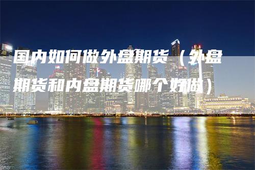 国内如何做外盘期货（外盘期货和内盘期货哪个好做）