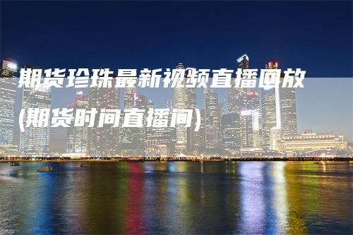 期货珍珠最新视频直播回放(期货时间直播间)