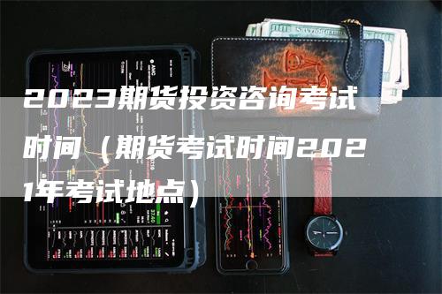 2023期货投资咨询考试时间（期货考试时间2021年考试地点）