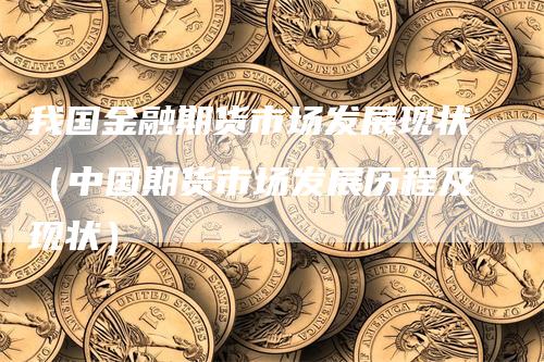 我国金融期货市场发展现状（中国期货市场发展历程及现状）