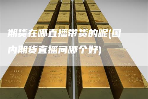 期货在哪直播带货的呢(国内期货直播间哪个好)