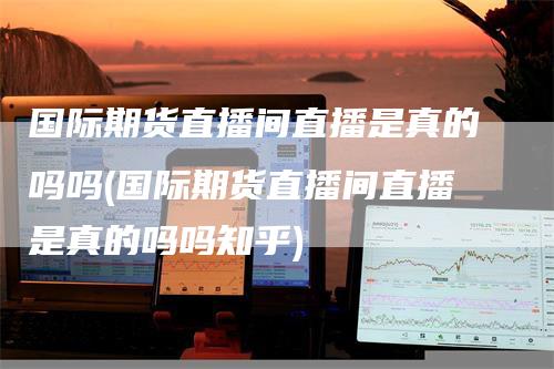 国际期货直播间直播是真的吗吗(国际期货直播间直播是真的吗吗知乎)