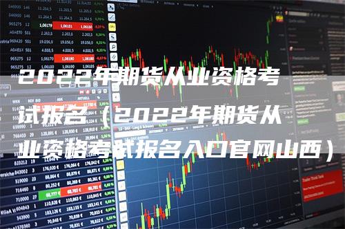 2022年期货从业资格考试报名（2022年期货从业资格考试报名入口官网山西）