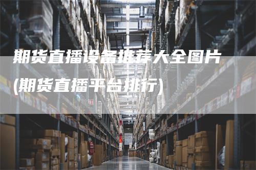 期货直播设备推荐大全图片(期货直播平台排行)
