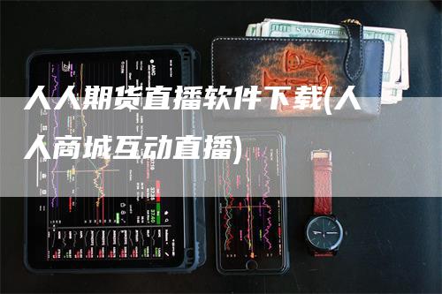 人人期货直播软件下载(人人商城互动直播)