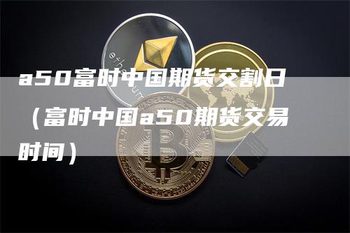 a50富时中国期货交割日（富时中国a50期货交易时间）