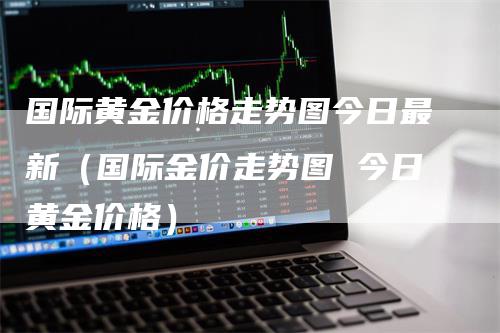 国际黄金价格走势图今日最新（国际金价走势图 今日黄金价格）