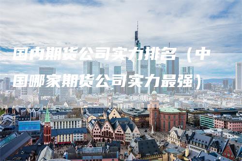国内期货公司实力排名（中国哪家期货公司实力最强）