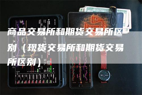 商品交易所和期货交易所区别（现货交易所和期货交易所区别）