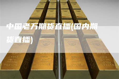 中国老万期货直播(国内期货直播)