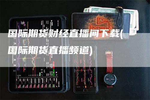 国际期货财经直播间下载(国际期货直播频道)
