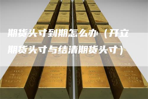 期货头寸到期怎么办（开立期货头寸与结清期货头寸）