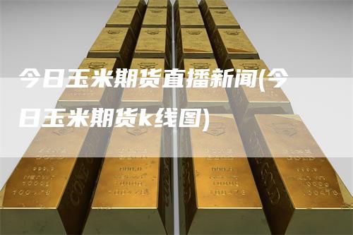 今日玉米期货直播新闻(今日玉米期货k线图)