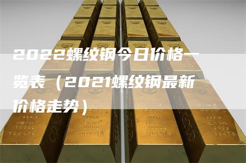 2022螺纹钢今日价格一览表（2021螺纹钢最新价格走势）