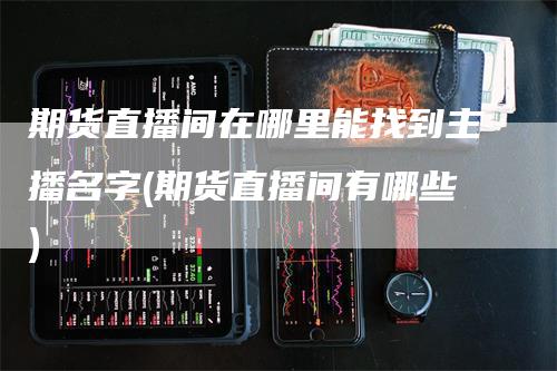 期货直播间在哪里能找到主播名字(期货直播间有哪些)