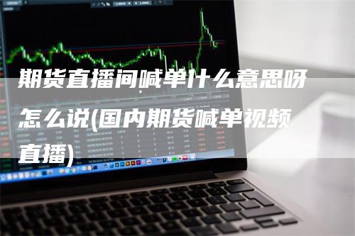 期货直播间喊单什么意思呀怎么说(国内期货喊单视频直播)