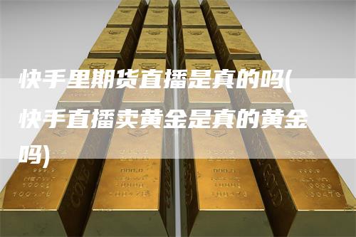 快手里期货直播是真的吗(快手直播卖黄金是真的黄金吗)