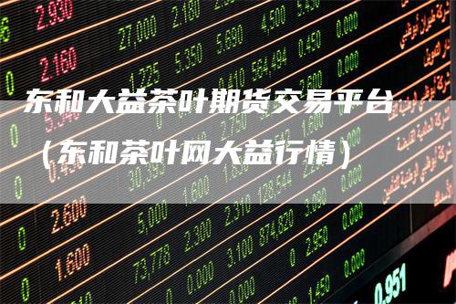 东和大益茶叶期货交易平台（东和茶叶网大益行情）