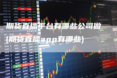期货直播平台有哪些公司做(期货直播app有哪些)
