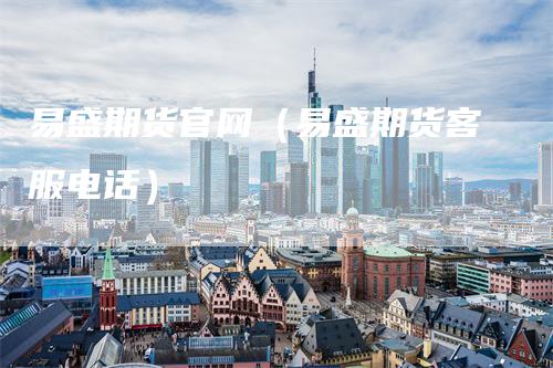 易盛期货官网（易盛期货客服电话）