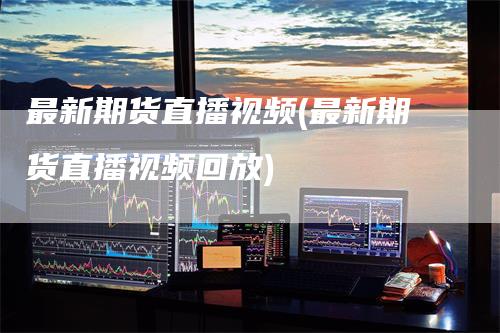 最新期货直播视频(最新期货直播视频回放)