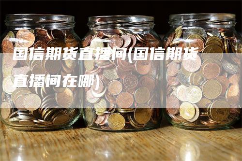 国信期货直播间(国信期货直播间在哪)