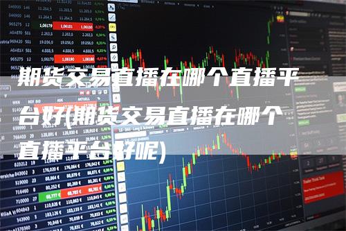 期货交易直播在哪个直播平台好(期货交易直播在哪个直播平台好呢)