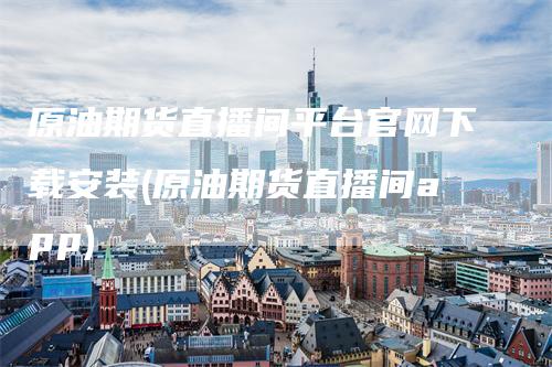 原油期货直播间平台官网下载安装(原油期货直播间app)