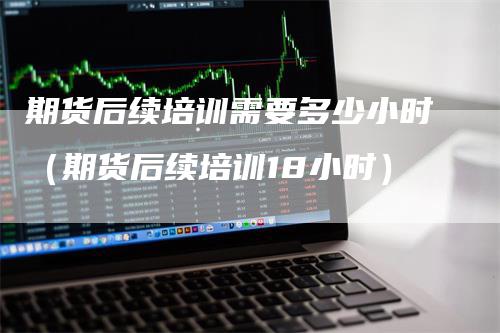 期货后续培训需要多少小时（期货后续培训18小时）