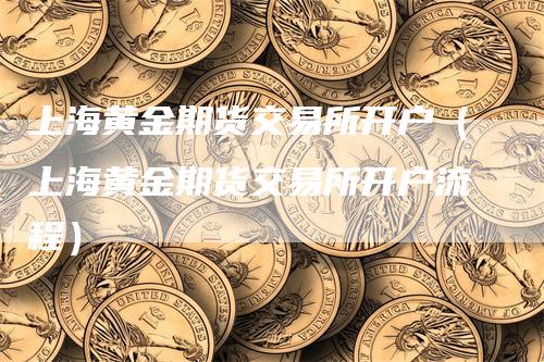 上海黄金期货交易所开户（上海黄金期货交易所开户流程）