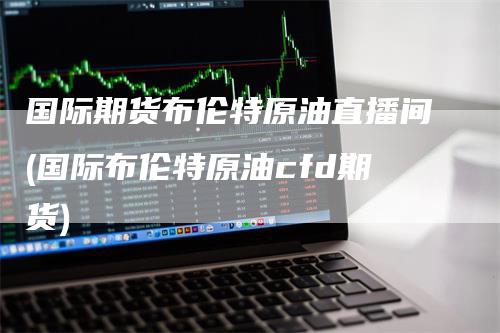 国际期货布伦特原油直播间(国际布伦特原油cfd期货)