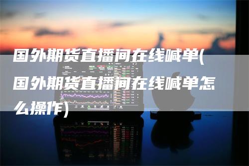 国外期货直播间在线喊单(国外期货直播间在线喊单怎么操作)